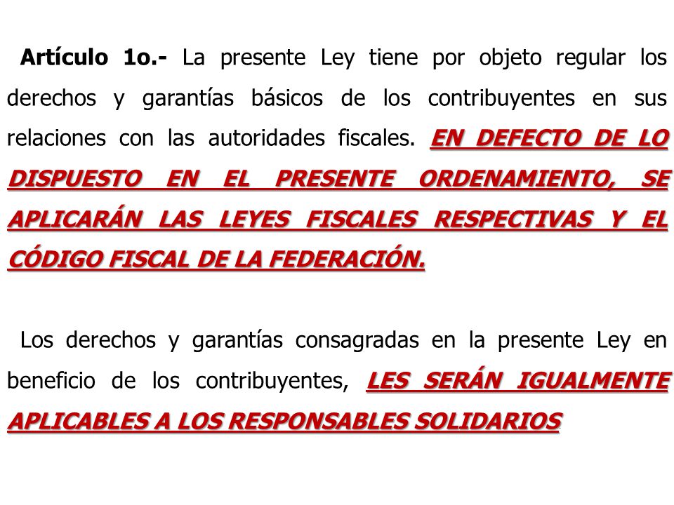 Artículo 1o.- La presente Ley tiene por objeto regular los derechos y garantías básicos de los contribuyentes en sus relaciones con las autoridades fiscales. EN DEFECTO DE LO DISPUESTO EN EL PRESENTE ORDENAMIENTO, SE APLICARÁN LAS LEYES FISCALES RESPECTIVAS Y EL CÓDIGO FISCAL DE LA FEDERACIÓN.