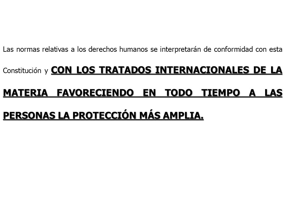 Las normas relativas a los derechos humanos se interpretarán de conformidad con esta Constitución y CON LOS TRATADOS INTERNACIONALES DE LA MATERIA FAVORECIENDO EN TODO TIEMPO A LAS PERSONAS LA PROTECCIÓN MÁS AMPLIA.