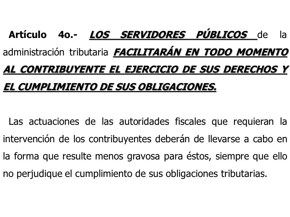 Artículo 4o.- LOS SERVIDORES PÚBLICOS de la administración tributaria FACILITARÁN EN TODO MOMENTO AL CONTRIBUYENTE EL EJERCICIO DE SUS DERECHOS Y EL CUMPLIMIENTO DE SUS OBLIGACIONES.