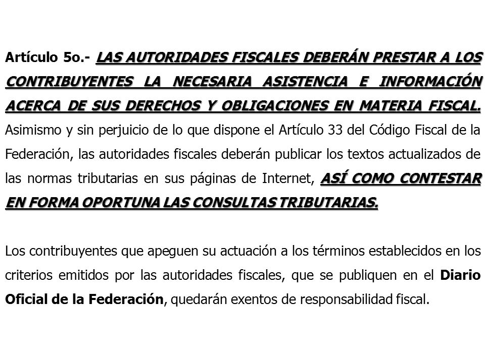 Artículo 5o.- LAS AUTORIDADES FISCALES DEBERÁN PRESTAR A LOS CONTRIBUYENTES LA NECESARIA ASISTENCIA E INFORMACIÓN ACERCA DE SUS DERECHOS Y OBLIGACIONES EN MATERIA FISCAL. Asimismo y sin perjuicio de lo que dispone el Artículo 33 del Código Fiscal de la Federación, las autoridades fiscales deberán publicar los textos actualizados de las normas tributarias en sus páginas de Internet, ASÍ COMO CONTESTAR EN FORMA OPORTUNA LAS CONSULTAS TRIBUTARIAS.