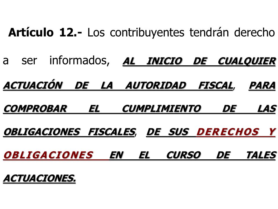 Artículo 12.- Los contribuyentes tendrán derecho a ser informados, AL INICIO DE CUALQUIER ACTUACIÓN DE LA AUTORIDAD FISCAL, PARA COMPROBAR EL CUMPLIMIENTO DE LAS OBLIGACIONES FISCALES, DE SUS DERECHOS Y OBLIGACIONES EN EL CURSO DE TALES ACTUACIONES.