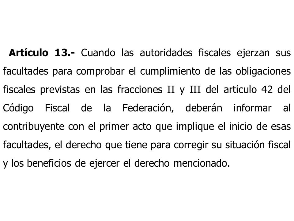 Artículo 13.- Cuando las autoridades fiscales ejerzan sus facultades para comprobar el cumplimiento de las obligaciones fiscales previstas en las fracciones II y III del artículo 42 del Código Fiscal de la Federación, deberán informar al contribuyente con el primer acto que implique el inicio de esas facultades, el derecho que tiene para corregir su situación fiscal y los beneficios de ejercer el derecho mencionado.