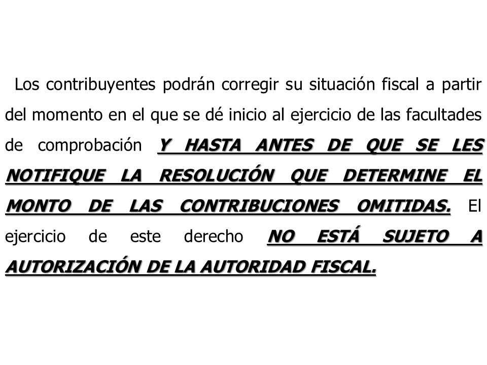 Los contribuyentes podrán corregir su situación fiscal a partir del momento en el que se dé inicio al ejercicio de las facultades de comprobación Y HASTA ANTES DE QUE SE LES NOTIFIQUE LA RESOLUCIÓN QUE DETERMINE EL MONTO DE LAS CONTRIBUCIONES OMITIDAS.