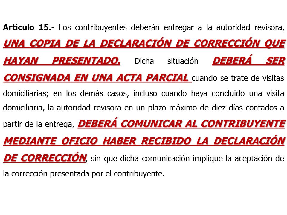 Artículo 15.- Los contribuyentes deberán entregar a la autoridad revisora, UNA COPIA DE LA DECLARACIÓN DE CORRECCIÓN QUE HAYAN PRESENTADO.