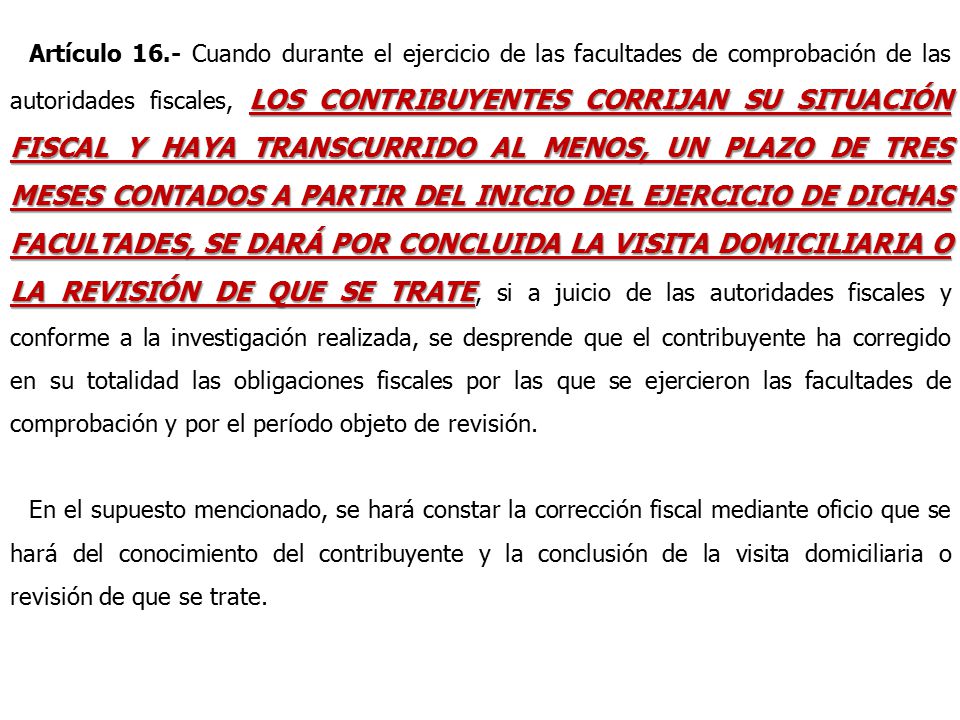 Artículo 16.- Cuando durante el ejercicio de las facultades de comprobación de las autoridades fiscales, LOS CONTRIBUYENTES CORRIJAN SU SITUACIÓN FISCAL Y HAYA TRANSCURRIDO AL MENOS, UN PLAZO DE TRES MESES CONTADOS A PARTIR DEL INICIO DEL EJERCICIO DE DICHAS FACULTADES, SE DARÁ POR CONCLUIDA LA VISITA DOMICILIARIA O LA REVISIÓN DE QUE SE TRATE, si a juicio de las autoridades fiscales y conforme a la investigación realizada, se desprende que el contribuyente ha corregido en su totalidad las obligaciones fiscales por las que se ejercieron las facultades de comprobación y por el período objeto de revisión.