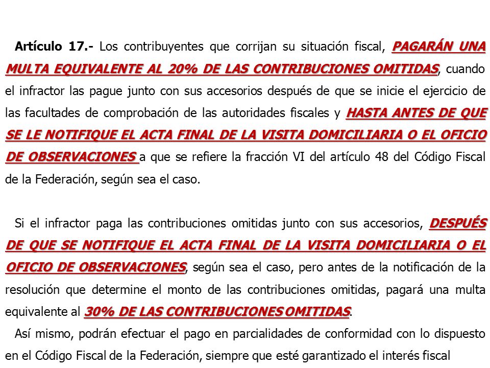 Artículo 17.- Los contribuyentes que corrijan su situación fiscal, PAGARÁN UNA MULTA EQUIVALENTE AL 20% DE LAS CONTRIBUCIONES OMITIDAS, cuando el infractor las pague junto con sus accesorios después de que se inicie el ejercicio de las facultades de comprobación de las autoridades fiscales y HASTA ANTES DE QUE SE LE NOTIFIQUE EL ACTA FINAL DE LA VISITA DOMICILIARIA O EL OFICIO DE OBSERVACIONES a que se refiere la fracción VI del artículo 48 del Código Fiscal de la Federación, según sea el caso.