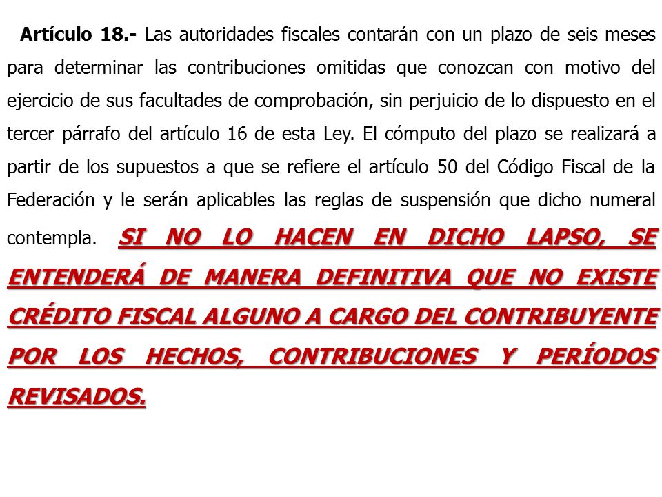 Artículo 18.- Las autoridades fiscales contarán con un plazo de seis meses para determinar las contribuciones omitidas que conozcan con motivo del ejercicio de sus facultades de comprobación, sin perjuicio de lo dispuesto en el tercer párrafo del artículo 16 de esta Ley.