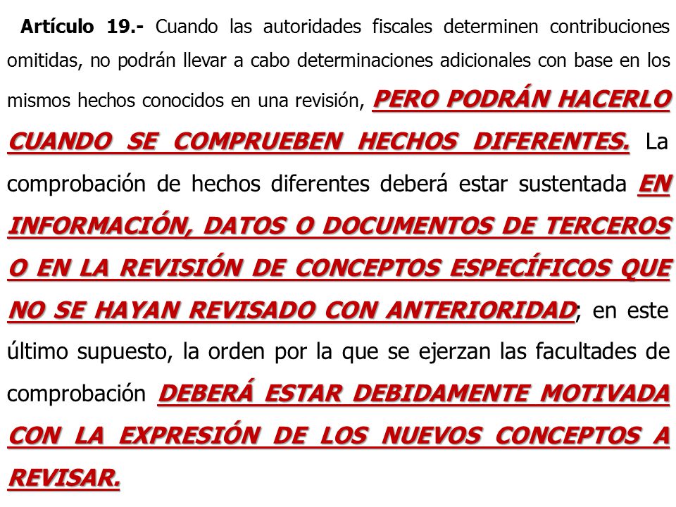 Artículo 19.- Cuando las autoridades fiscales determinen contribuciones omitidas, no podrán llevar a cabo determinaciones adicionales con base en los mismos hechos conocidos en una revisión, PERO PODRÁN HACERLO CUANDO SE COMPRUEBEN HECHOS DIFERENTES.