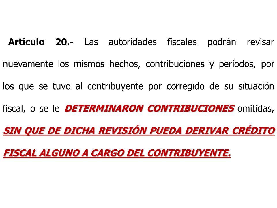 Artículo 20.- Las autoridades fiscales podrán revisar nuevamente los mismos hechos, contribuciones y períodos, por los que se tuvo al contribuyente por corregido de su situación fiscal, o se le DETERMINARON CONTRIBUCIONES omitidas, SIN QUE DE DICHA REVISIÓN PUEDA DERIVAR CRÉDITO FISCAL ALGUNO A CARGO DEL CONTRIBUYENTE.