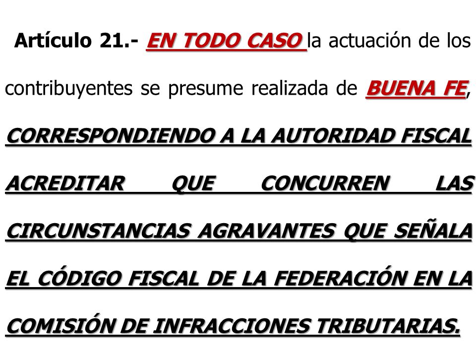 Artículo 21.- EN TODO CASO la actuación de los contribuyentes se presume realizada de BUENA FE, CORRESPONDIENDO A LA AUTORIDAD FISCAL ACREDITAR QUE CONCURREN LAS CIRCUNSTANCIAS AGRAVANTES QUE SEÑALA EL CÓDIGO FISCAL DE LA FEDERACIÓN EN LA COMISIÓN DE INFRACCIONES TRIBUTARIAS.