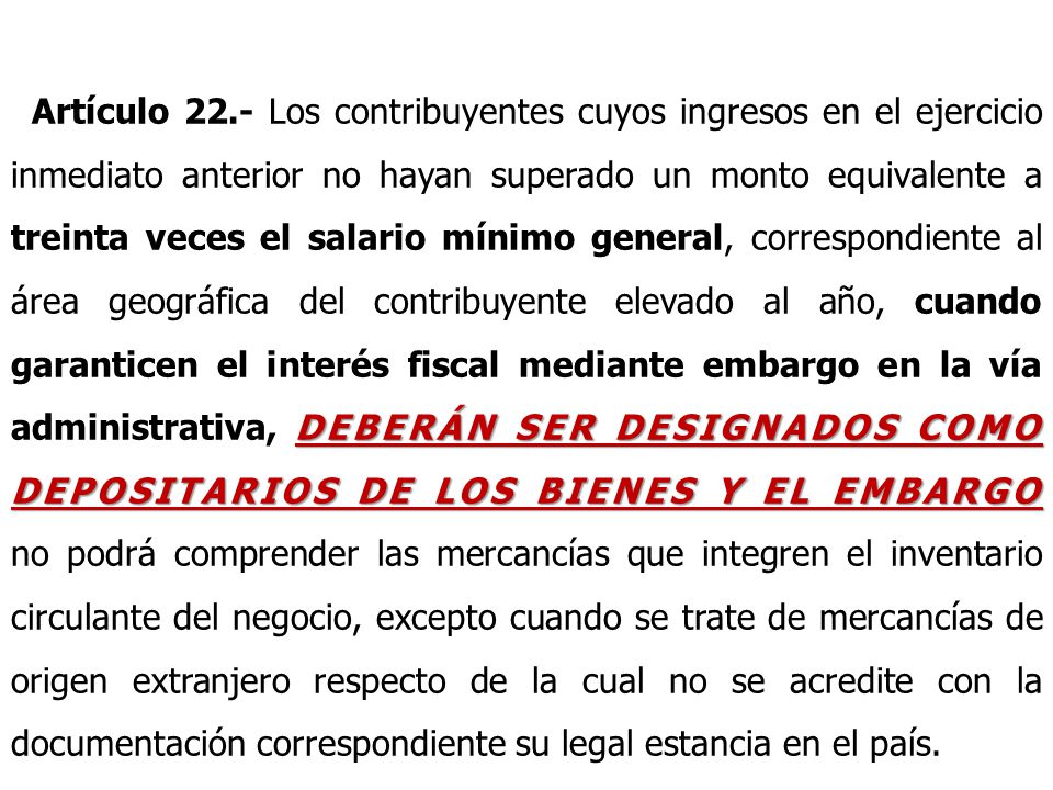 Artículo 22.- Los contribuyentes cuyos ingresos en el ejercicio inmediato anterior no hayan superado un monto equivalente a treinta veces el salario mínimo general, correspondiente al área geográfica del contribuyente elevado al año, cuando garanticen el interés fiscal mediante embargo en la vía administrativa, DEBERÁN SER DESIGNADOS COMO DEPOSITARIOS DE LOS BIENES Y EL EMBARGO no podrá comprender las mercancías que integren el inventario circulante del negocio, excepto cuando se trate de mercancías de origen extranjero respecto de la cual no se acredite con la documentación correspondiente su legal estancia en el país.