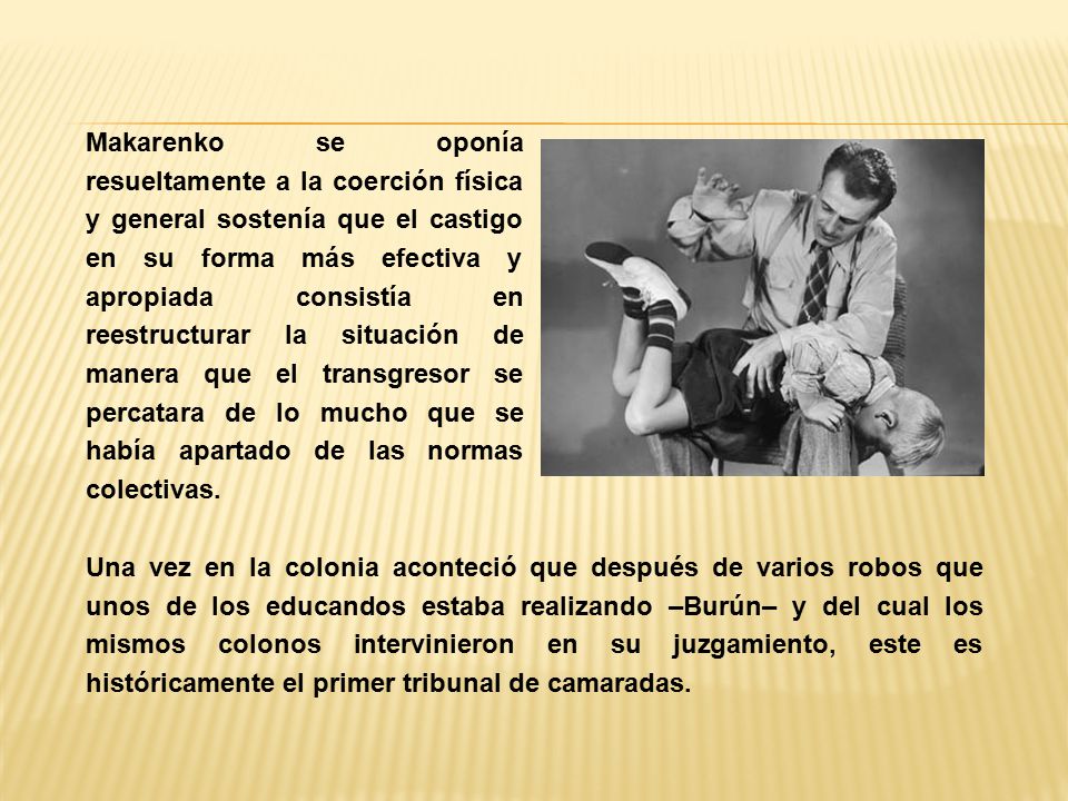 Makarenko se oponía resueltamente a la coerción física y general sostenía que el castigo en su forma más efectiva y apropiada consistía en reestructurar la situación de manera que el transgresor se percatara de lo mucho que se había apartado de las normas colectivas.