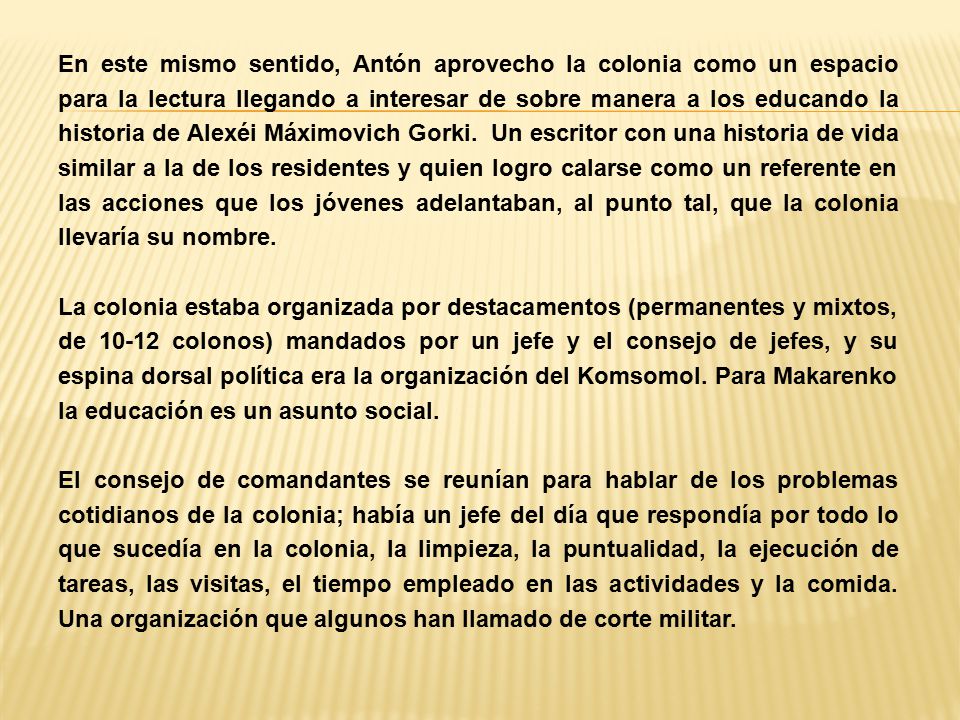 En este mismo sentido, Antón aprovecho la colonia como un espacio para la lectura llegando a interesar de sobre manera a los educando la historia de Alexéi Máximovich Gorki. Un escritor con una historia de vida similar a la de los residentes y quien logro calarse como un referente en las acciones que los jóvenes adelantaban, al punto tal, que la colonia llevaría su nombre.