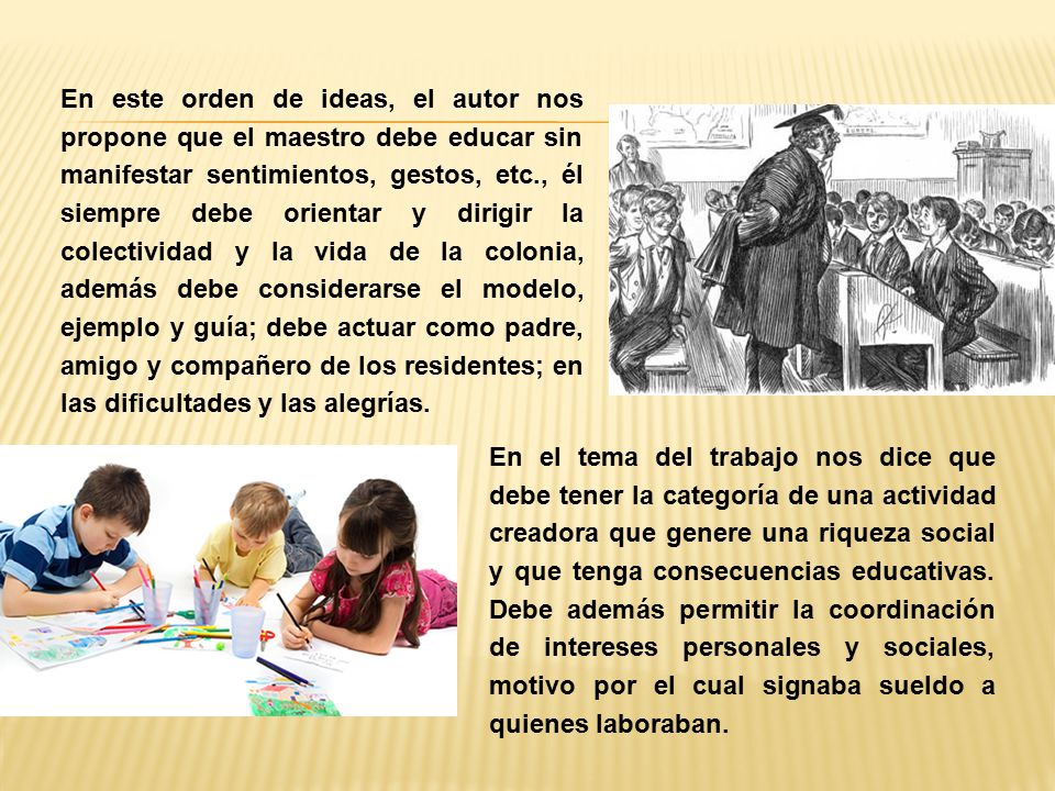 En este orden de ideas, el autor nos propone que el maestro debe educar sin manifestar sentimientos, gestos, etc., él siempre debe orientar y dirigir la colectividad y la vida de la colonia, además debe considerarse el modelo, ejemplo y guía; debe actuar como padre, amigo y compañero de los residentes; en las dificultades y las alegrías.