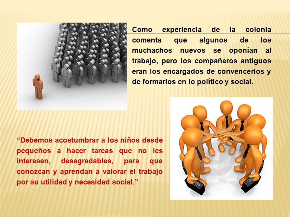 Como experiencia de la colonia comenta que algunos de los muchachos nuevos se oponían al trabajo, pero los compañeros antiguos eran los encargados de convencerlos y de formarlos en lo político y social.