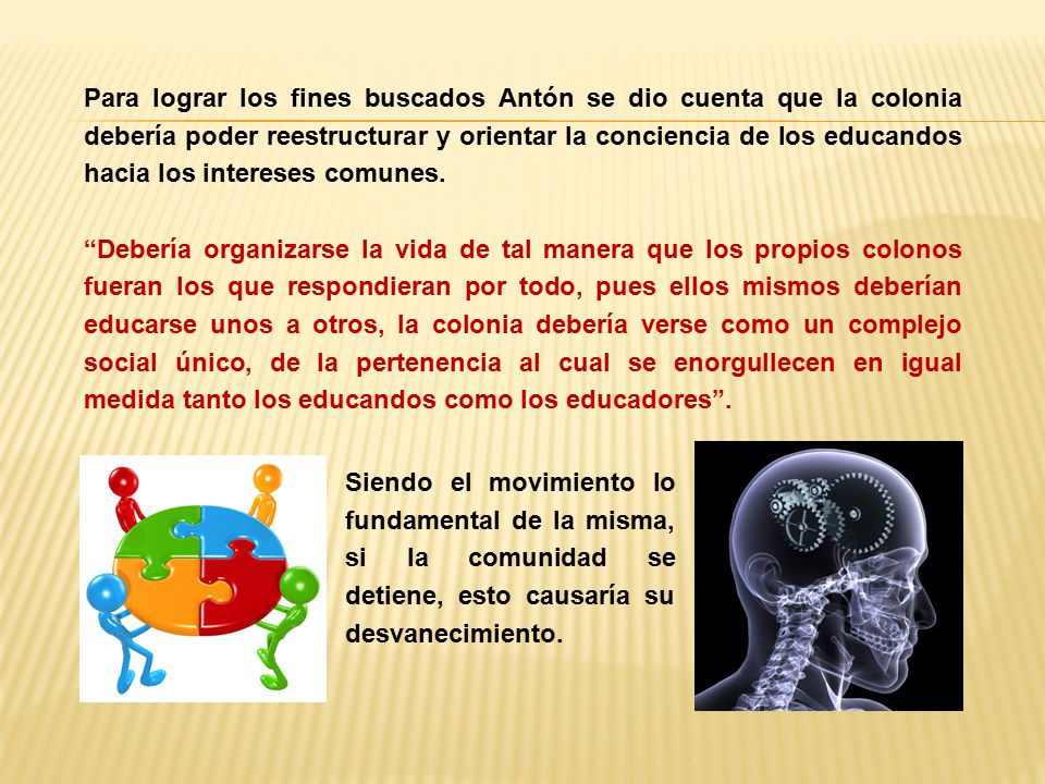 Para lograr los fines buscados Antón se dio cuenta que la colonia debería poder reestructurar y orientar la conciencia de los educandos hacia los intereses comunes. Debería organizarse la vida de tal manera que los propios colonos fueran los que respondieran por todo, pues ellos mismos deberían educarse unos a otros, la colonia debería verse como un complejo social único, de la pertenencia al cual se enorgullecen en igual medida tanto los educandos como los educadores .