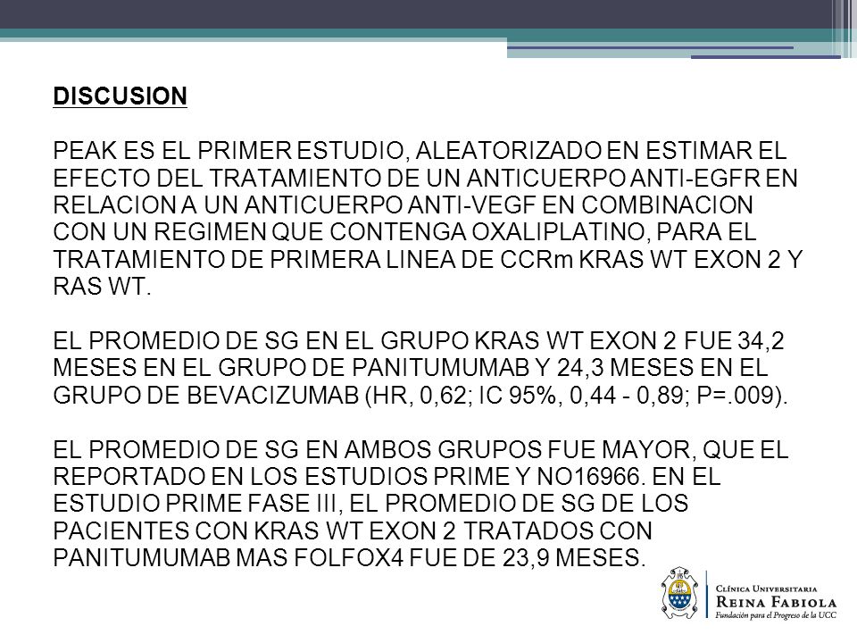 DISCUSION PEAK ES EL PRIMER ESTUDIO, ALEATORIZADO EN ESTIMAR EL EFECTO DEL TRATAMIENTO DE UN ANTICUERPO ANTI-EGFR EN RELACION A UN ANTICUERPO ANTI-VEGF EN COMBINACION CON UN REGIMEN QUE CONTENGA OXALIPLATINO, PARA EL TRATAMIENTO DE PRIMERA LINEA DE CCRm KRAS WT EXON 2 Y RAS WT.