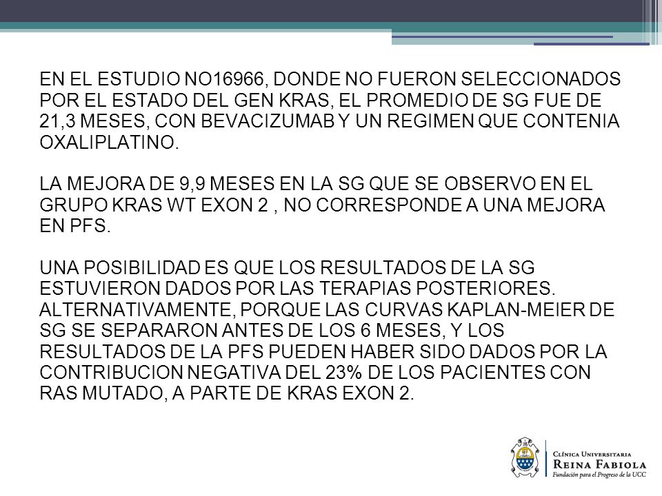 EN EL ESTUDIO NO16966, DONDE NO FUERON SELECCIONADOS POR EL ESTADO DEL GEN KRAS, EL PROMEDIO DE SG FUE DE 21,3 MESES, CON BEVACIZUMAB Y UN REGIMEN QUE CONTENIA OXALIPLATINO.