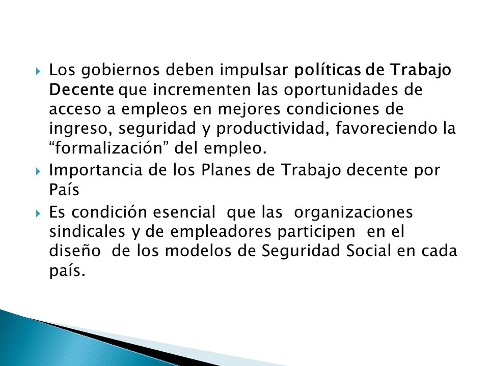 Los gobiernos deben impulsar políticas de Trabajo Decente que incrementen las oportunidades de acceso a empleos en mejores condiciones de ingreso, seguridad y productividad, favoreciendo la formalización del empleo.