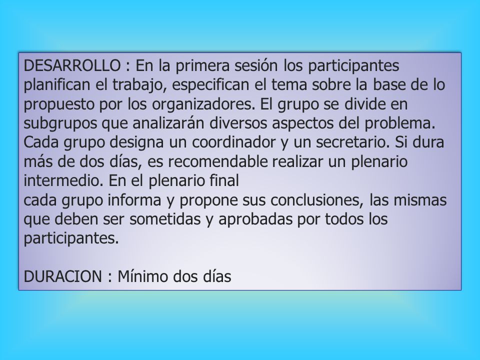 DESARROLLO : En la primera sesión los participantes planifican el trabajo, especifican el tema sobre la base de lo propuesto por los organizadores. El grupo se divide en subgrupos que analizarán diversos aspectos del problema. Cada grupo designa un coordinador y un secretario. Si dura más de dos días, es recomendable realizar un plenario intermedio. En el plenario final