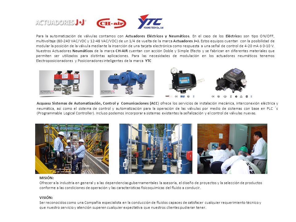 Para la automatización de válvulas contamos con Actuadores Eléctricos y Neumáticos. En el caso de los Eléctricos son tipo ON/OFF, multivoltaje ( VAC/VDC y VAC/VDC) de un 1/4 de vuelta de la marca Actuadores J+J. Estos equipos cuentan con la posibilidad de modular la posición de la válvula mediante la inserción de una tarjeta electrónica como respuesta a una señal de control de 4-20 mA ó 0-10 V. Nuestros Actuadores Neumáticos de la marca CH-AIR cuentan con acción Doble y Simple Efecto y se fabrican en diferentes materiales que permiten ser utilizados para distintas aplicaciones. Para las necesidades de modulación en los actuadores neumáticos tenemos Electroposicionadores y Posicionadores inteligentes de la marca YTC