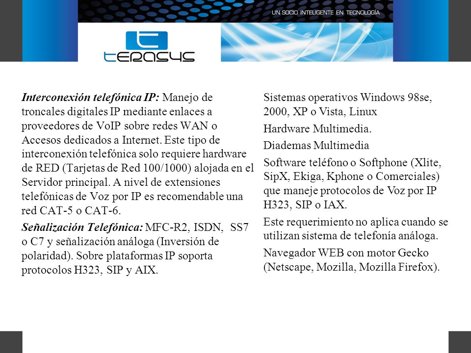 Interconexión telefónica IP: Manejo de troncales digitales IP mediante enlaces a proveedores de VoIP sobre redes WAN o Accesos dedicados a Internet. Este tipo de interconexión telefónica solo requiere hardware de RED (Tarjetas de Red 100/1000) alojada en el Servidor principal. A nivel de extensiones telefónicas de Voz por IP es recomendable una red CAT-5 o CAT-6.