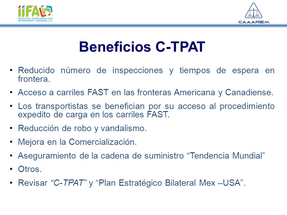 Beneficios C-TPAT Reducido número de inspecciones y tiempos de espera en frontera. Acceso a carriles FAST en las fronteras Americana y Canadiense.