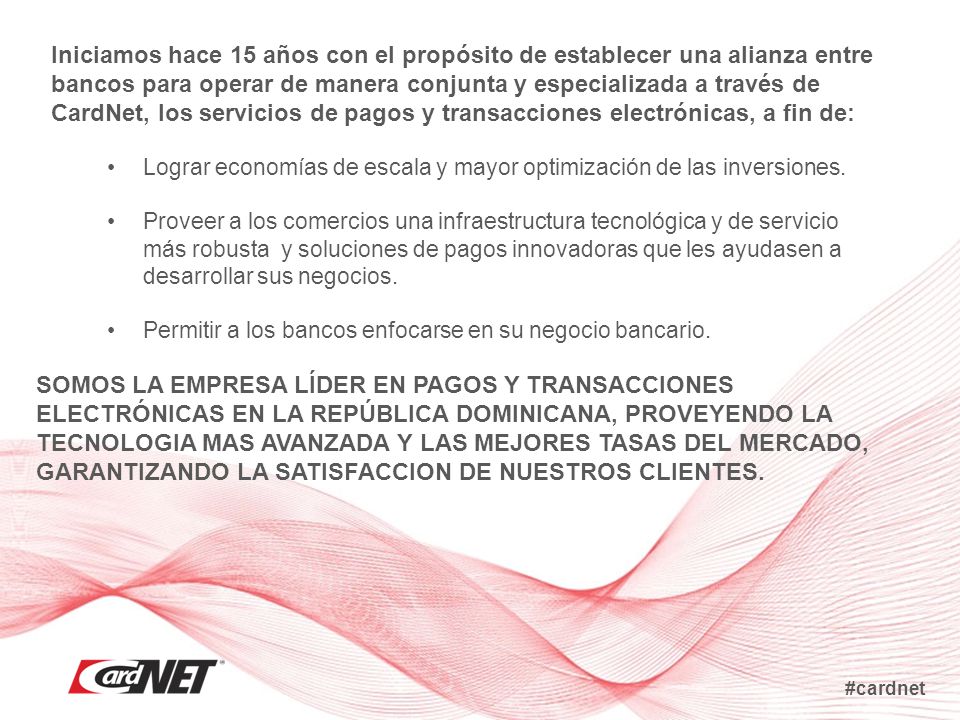 Iniciamos hace 15 años con el propósito de establecer una alianza entre bancos para operar de manera conjunta y especializada a través de CardNet, los servicios de pagos y transacciones electrónicas, a fin de: