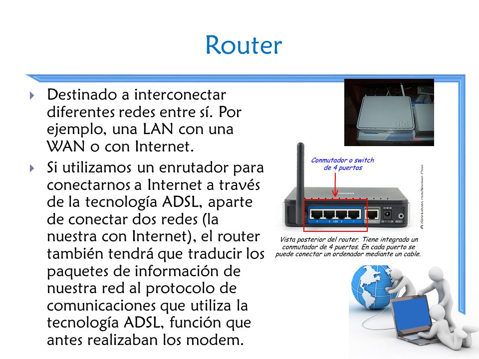 Router Destinado a interconectar diferentes redes entre sí. Por ejemplo, una LAN con una WAN o con Internet.