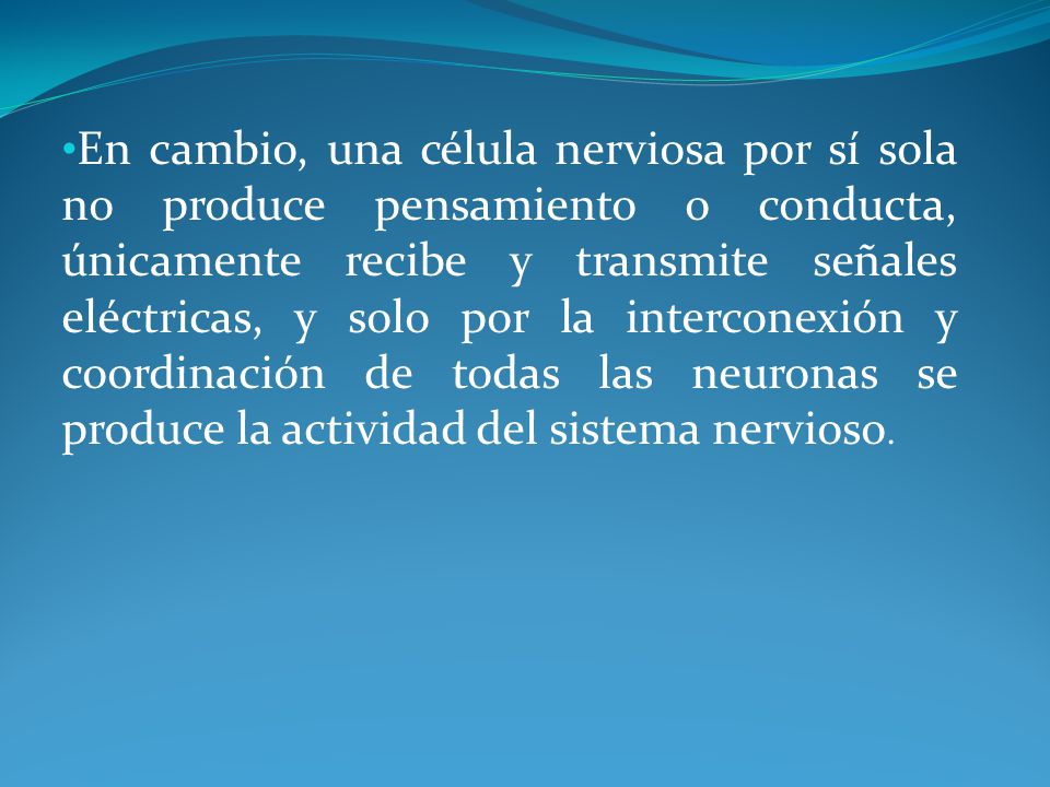 En cambio, una célula nerviosa por sí sola no produce pensamiento o conducta, únicamente recibe y transmite señales eléctricas, y solo por la interconexión y coordinación de todas las neuronas se produce la actividad del sistema nervioso.
