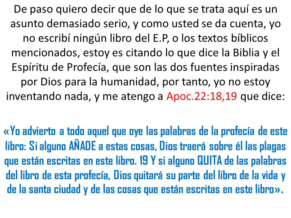 De paso quiero decir que de lo que se trata aquí es un asunto demasiado serio, y como usted se da cuenta, yo no escribí ningún libro del E.P, o los textos bíblicos mencionados, estoy es citando lo que dice la Biblia y el Espíritu de Profecía, que son las dos fuentes inspiradas por Dios para la humanidad, por tanto, yo no estoy inventando nada, y me atengo a Apoc.22:18,19 que dice: «Yo advierto a todo aquel que oye las palabras de la profecía de este libro: Si alguno AÑADE a estas cosas, Dios traerá sobre él las plagas que están escritas en este libro.