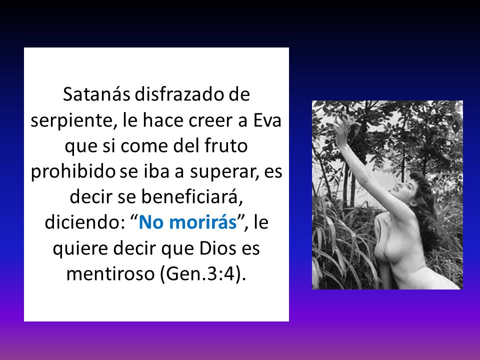 Satanás disfrazado de serpiente, le hace creer a Eva que si come del fruto prohibido se iba a superar, es decir se beneficiará, diciendo: No morirás , le quiere decir que Dios es mentiroso (Gen.3:4).