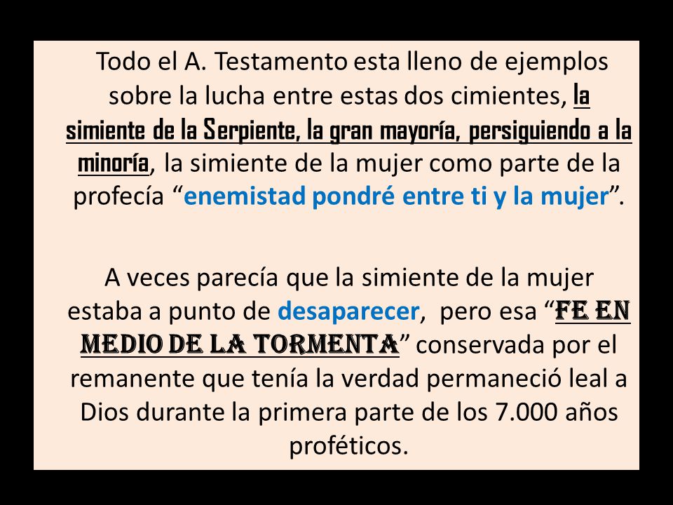 Todo el A. Testamento esta lleno de ejemplos sobre la lucha entre estas dos cimientes, la simiente de la Serpiente, la gran mayoría, persiguiendo a la minoría, la simiente de la mujer como parte de la profecía enemistad pondré entre ti y la mujer .