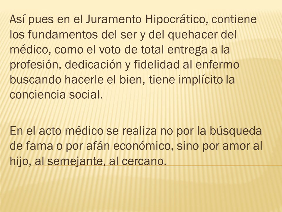 Así pues en el Juramento Hipocrático, contiene los fundamentos del ser y del quehacer del médico, como el voto de total entrega a la profesión, dedicación y fidelidad al enfermo buscando hacerle el bien, tiene implícito la conciencia social.