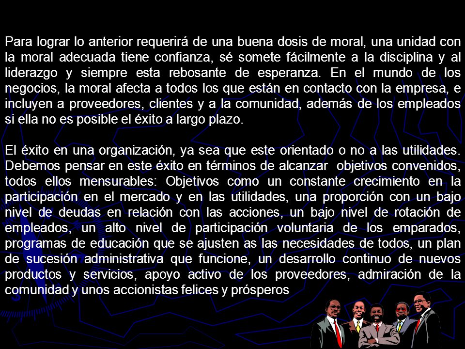 Para lograr lo anterior requerirá de una buena dosis de moral, una unidad con la moral adecuada tiene confianza, sé somete fácilmente a la disciplina y al liderazgo y siempre esta rebosante de esperanza. En el mundo de los negocios, la moral afecta a todos los que están en contacto con la empresa, e incluyen a proveedores, clientes y a la comunidad, además de los empleados si ella no es posible el éxito a largo plazo.