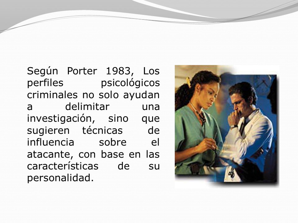 Según Porter 1983, Los perfiles psicológicos criminales no solo ayudan a delimitar una investigación, sino que sugieren técnicas de influencia sobre el atacante, con base en las características de su personalidad.