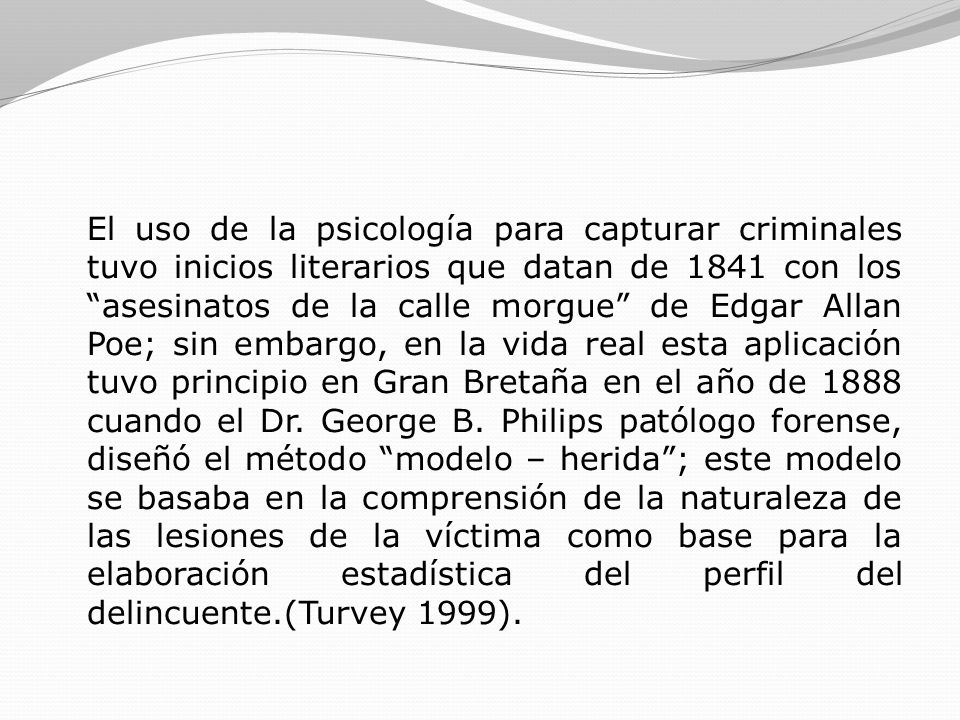 El uso de la psicología para capturar criminales tuvo inicios literarios que datan de 1841 con los asesinatos de la calle morgue de Edgar Allan Poe; sin embargo, en la vida real esta aplicación tuvo principio en Gran Bretaña en el año de 1888 cuando el Dr.