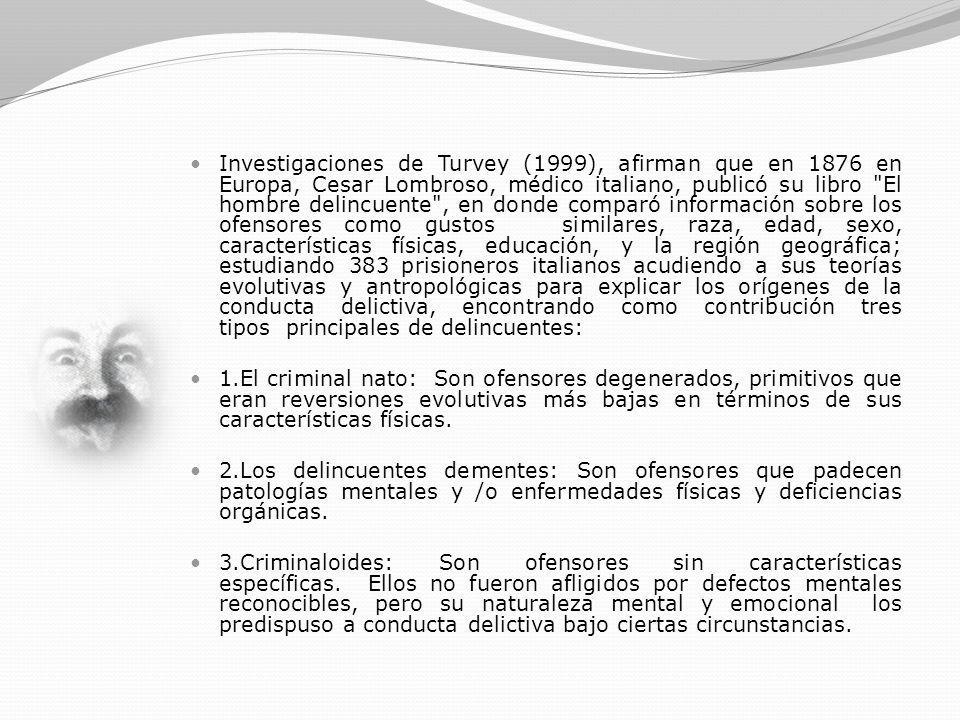 Investigaciones de Turvey (1999), afirman que en 1876 en Europa, Cesar Lombroso, médico italiano, publicó su libro El hombre delincuente , en donde comparó información sobre los ofensores como gustos similares, raza, edad, sexo, características físicas, educación, y la región geográfica; estudiando 383 prisioneros italianos acudiendo a sus teorías evolutivas y antropológicas para explicar los orígenes de la conducta delictiva, encontrando como contribución tres tipos principales de delincuentes: