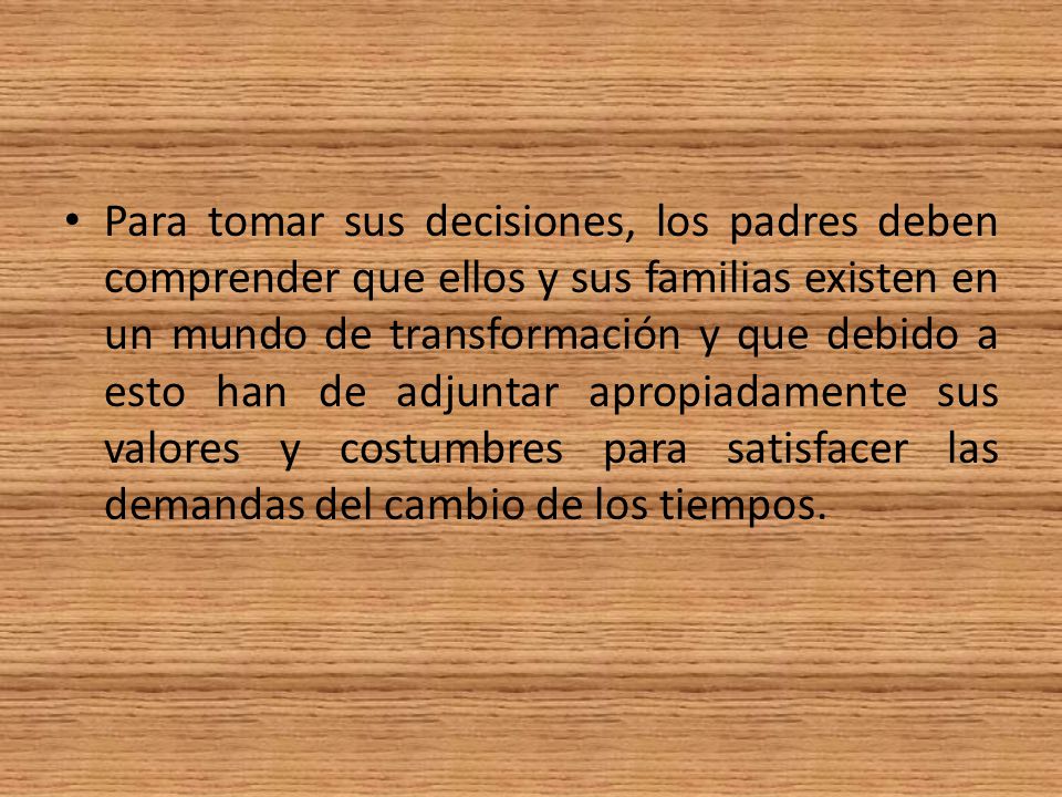 Para tomar sus decisiones, los padres deben comprender que ellos y sus familias existen en un mundo de transformación y que debido a esto han de adjuntar apropiadamente sus valores y costumbres para satisfacer las demandas del cambio de los tiempos.