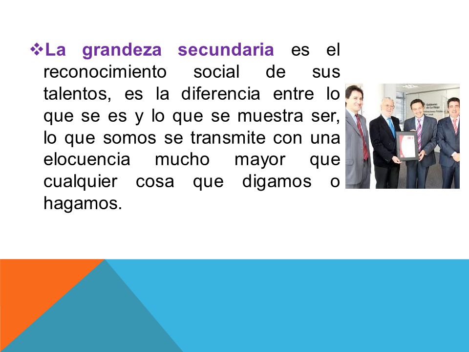 La grandeza secundaria es el reconocimiento social de sus talentos, es la diferencia entre lo que se es y lo que se muestra ser, lo que somos se transmite con una elocuencia mucho mayor que cualquier cosa que digamos o hagamos.