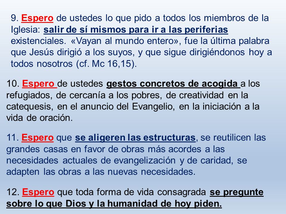9. Espero de ustedes lo que pido a todos los miembros de la Iglesia: salir de sí mismos para ir a las periferias existenciales. «Vayan al mundo entero», fue la última palabra que Jesús dirigió a los suyos, y que sigue dirigiéndonos hoy a todos nosotros (cf. Mc 16,15).