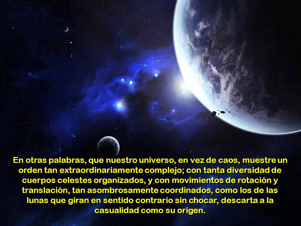 En otras palabras, que nuestro universo, en vez de caos, muestre un orden tan extraordinariamente complejo; con tanta diversidad de cuerpos celestes organizados, y con movimientos de rotación y translación, tan asombrosamente coordinados, como los de las lunas que giran en sentido contrario sin chocar, descarta a la casualidad como su origen.