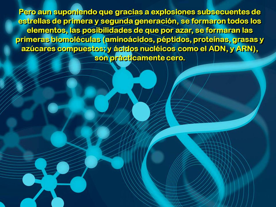 Pero aun suponiendo que gracias a explosiones subsecuentes de estrellas de primera y segunda generación, se formaron todos los elementos, las posibilidades de que por azar, se formaran las primeras biomoléculas (aminoácidos, péptidos, proteínas, grasas y azúcares compuestos; y ácidos nucléicos como el ADN, y ARN), son prácticamente cero.