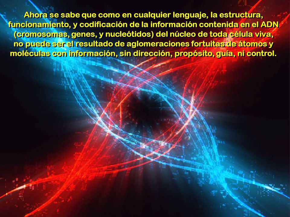 Ahora se sabe que como en cualquier lenguaje, la estructura, funcionamiento, y codificación de la información contenida en el ADN (cromosomas, genes, y nucleótidos) del núcleo de toda célula viva, no puede ser el resultado de aglomeraciones fortuitas de átomos y moléculas con información, sin dirección, propósito, guía, ni control.