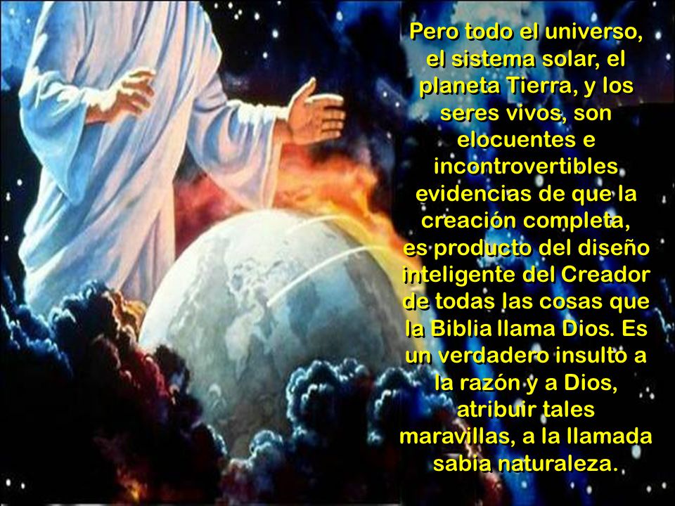 Pero todo el universo, el sistema solar, el planeta Tierra, y los seres vivos, son elocuentes e incontrovertibles evidencias de que la creación completa, es producto del diseño inteligente del Creador de todas las cosas que la Biblia llama Dios.