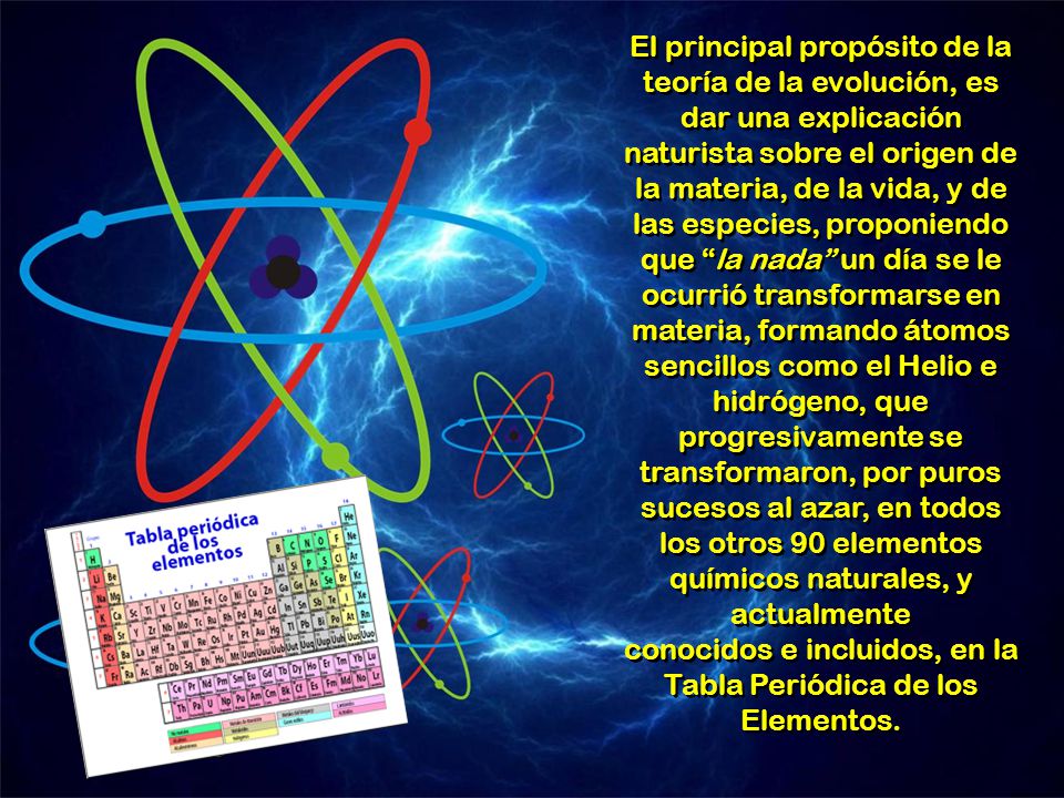 El principal propósito de la teoría de la evolución, es dar una explicación naturista sobre el origen de la materia, de la vida, y de las especies, proponiendo que la nada un día se le ocurrió transformarse en materia, formando átomos sencillos como el Helio e hidrógeno, que progresivamente se transformaron, por puros sucesos al azar, en todos los otros 90 elementos químicos naturales, y actualmente conocidos e incluidos, en la Tabla Periódica de los Elementos.