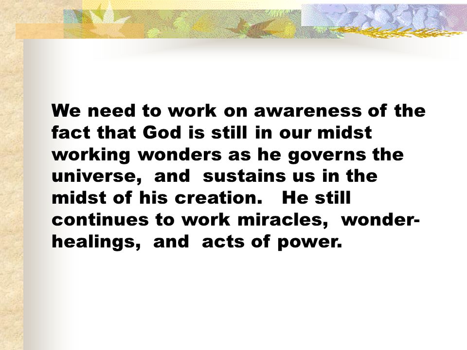 We need to work on awareness of the fact that God is still in our midst working wonders as he governs the universe, and sustains us in the midst of his creation.