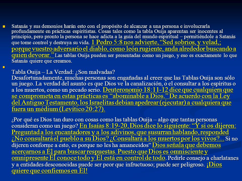 Satanás y sus demonios harán esto con el propósito de alcanzar a una persona e involucrarla profundamente en prácticas espiritistas. Cosas tales como la tabla Ouija aparentan ser inocentes al principio, pero pronto la persona se hace adicta a la guía del mundo espiritual – permitiéndole a Satanás que tome control y destruya su vida. 1 Pedro 5:8 nos advierte, Sed sobrios, y velad,; porque vuestro adversario el diablo, como león rugiente, anda alrededor buscando a quien devorar. Las tablas Ouija pueden ser presentadas como un juego, y eso es exactamente lo que Satanás quiere que creamos.