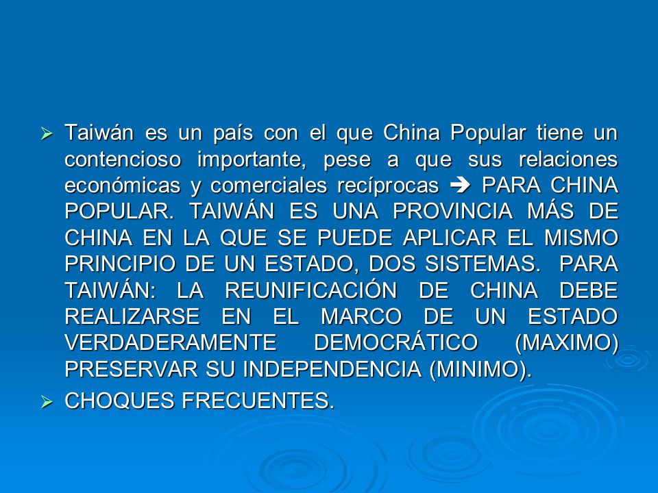 Taiwán es un país con el que China Popular tiene un contencioso importante, pese a que sus relaciones económicas y comerciales recíprocas  PARA CHINA POPULAR. TAIWÁN ES UNA PROVINCIA MÁS DE CHINA EN LA QUE SE PUEDE APLICAR EL MISMO PRINCIPIO DE UN ESTADO, DOS SISTEMAS. PARA TAIWÁN: LA REUNIFICACIÓN DE CHINA DEBE REALIZARSE EN EL MARCO DE UN ESTADO VERDADERAMENTE DEMOCRÁTICO (MAXIMO) PRESERVAR SU INDEPENDENCIA (MINIMO).