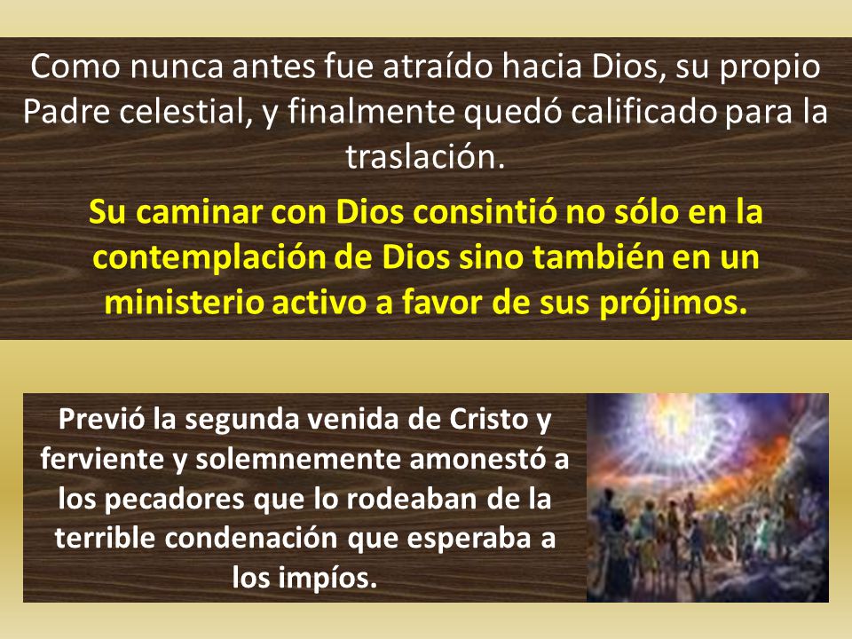 Como nunca antes fue atraído hacia Dios, su propio Padre celestial, y finalmente quedó calificado para la traslación. Su caminar con Dios consintió no sólo en la contemplación de Dios sino también en un ministerio activo a favor de sus prójimos.
